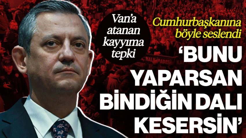 CHP Lideri Özgür Özel'den 'Van'a Kayyım' Tepkisi, Cumhurbaşkanı Erdoğan'a Seslendi: 'Bunu Yaparsan Bindiğin Dalı Kesersin'