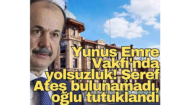 Yunus Emre Vakfı'nda yolsuzluk! Şeref Ateş bulunamadı, oğlu tutuklandı